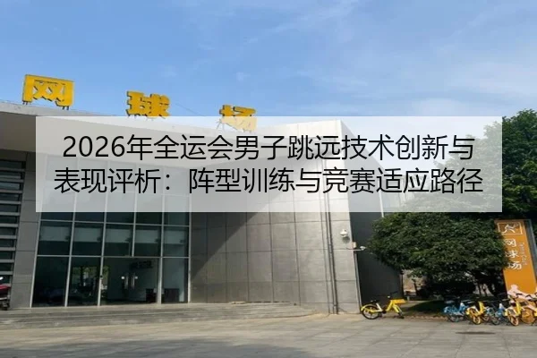 2026年全运会男子跳远技术创新与表现评析：阵型训练与竞赛适应路径
