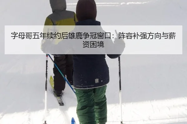 字母哥五年续约后雄鹿争冠窗口：阵容补强方向与薪资困境